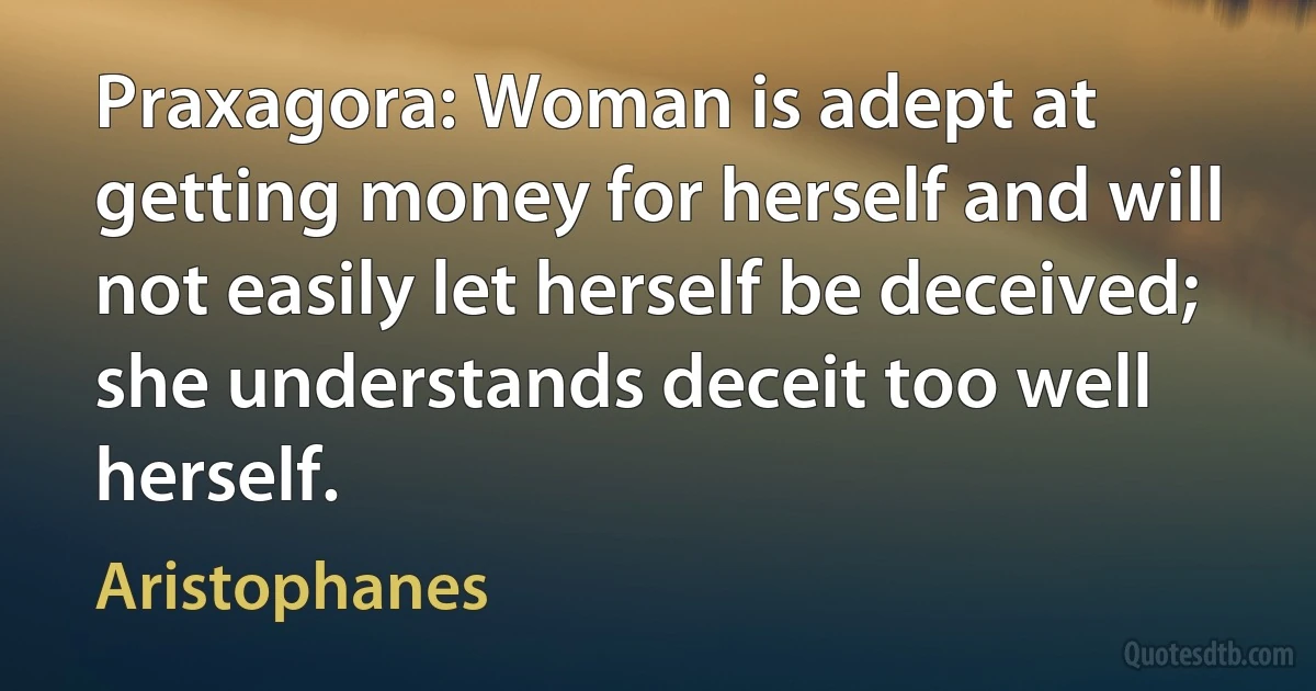 Praxagora: Woman is adept at getting money for herself and will not easily let herself be deceived; she understands deceit too well herself. (Aristophanes)