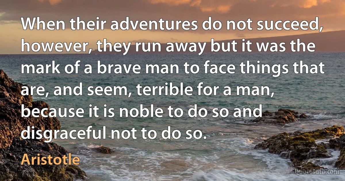 When their adventures do not succeed, however, they run away but it was the mark of a brave man to face things that are, and seem, terrible for a man, because it is noble to do so and disgraceful not to do so. (Aristotle)