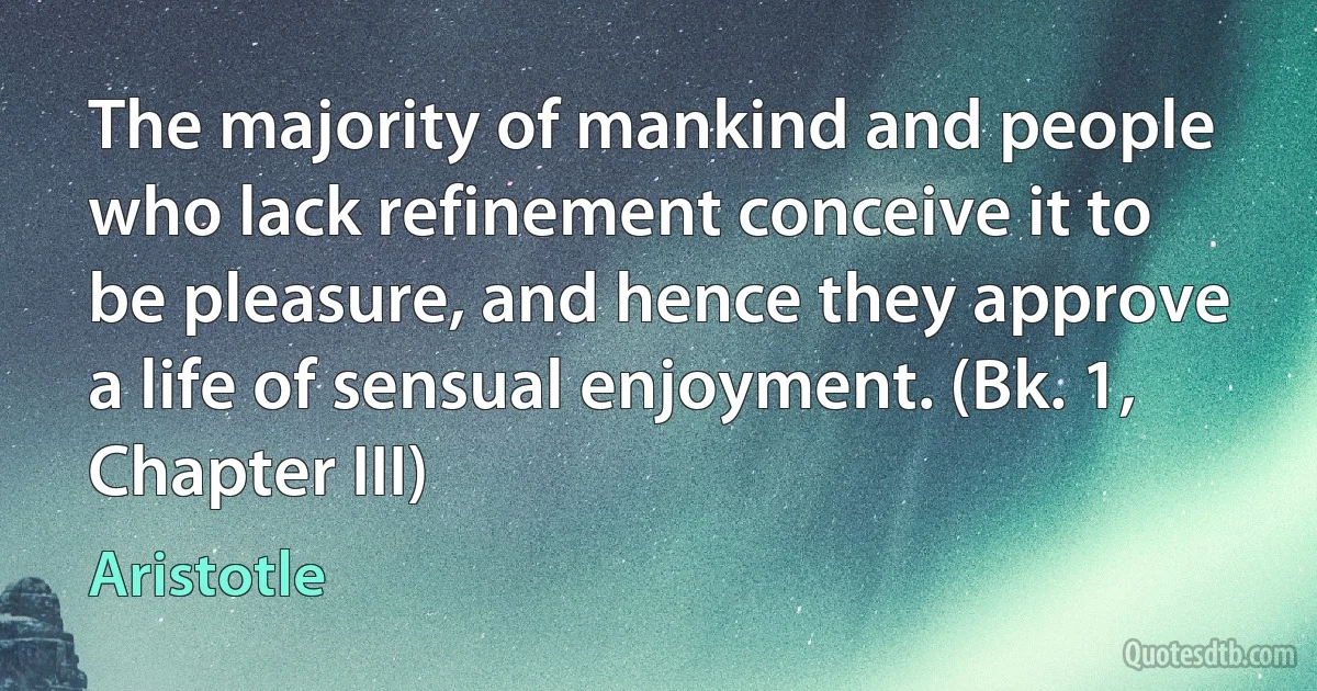 The majority of mankind and people who lack refinement conceive it to be pleasure, and hence they approve a life of sensual enjoyment. (Bk. 1, Chapter III) (Aristotle)