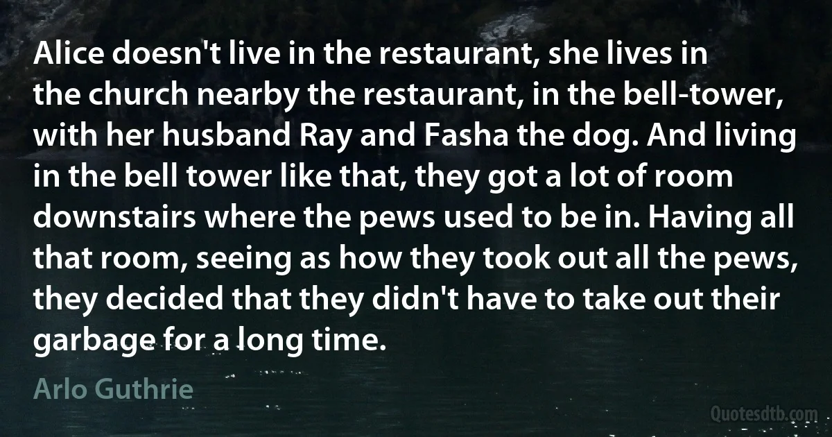 Alice doesn't live in the restaurant, she lives in the church nearby the restaurant, in the bell-tower, with her husband Ray and Fasha the dog. And living in the bell tower like that, they got a lot of room downstairs where the pews used to be in. Having all that room, seeing as how they took out all the pews, they decided that they didn't have to take out their garbage for a long time. (Arlo Guthrie)