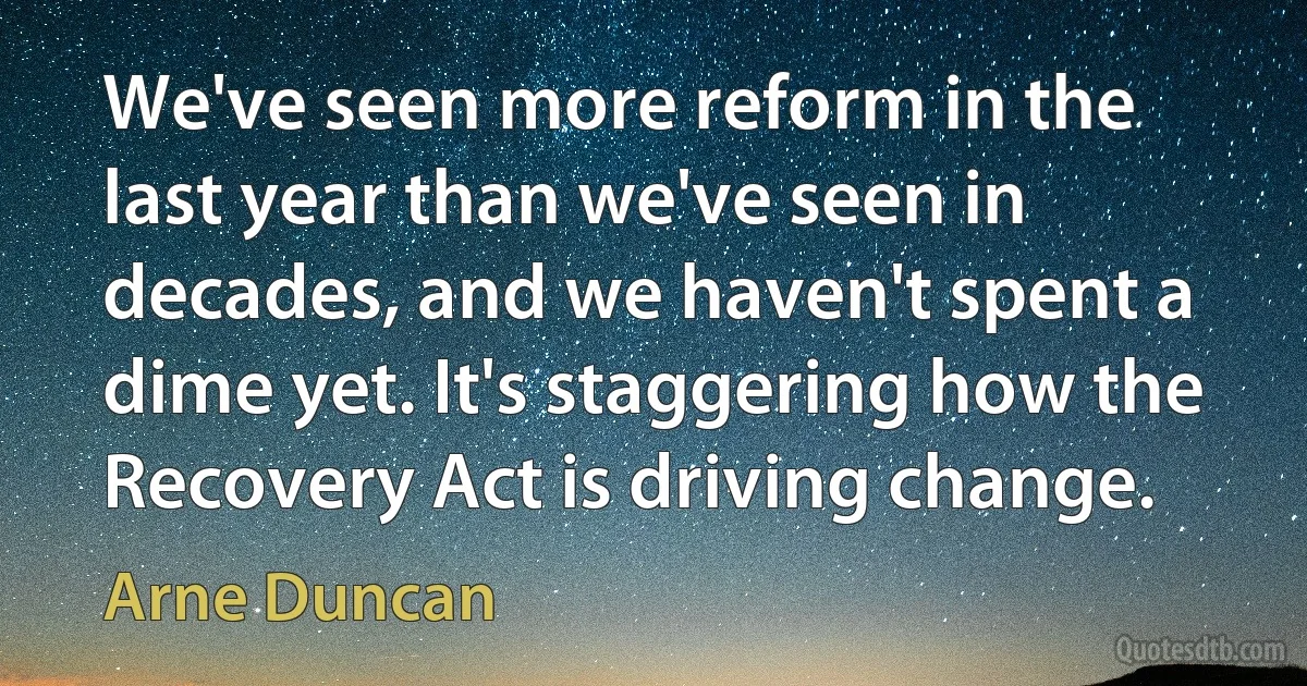 We've seen more reform in the last year than we've seen in decades, and we haven't spent a dime yet. It's staggering how the Recovery Act is driving change. (Arne Duncan)