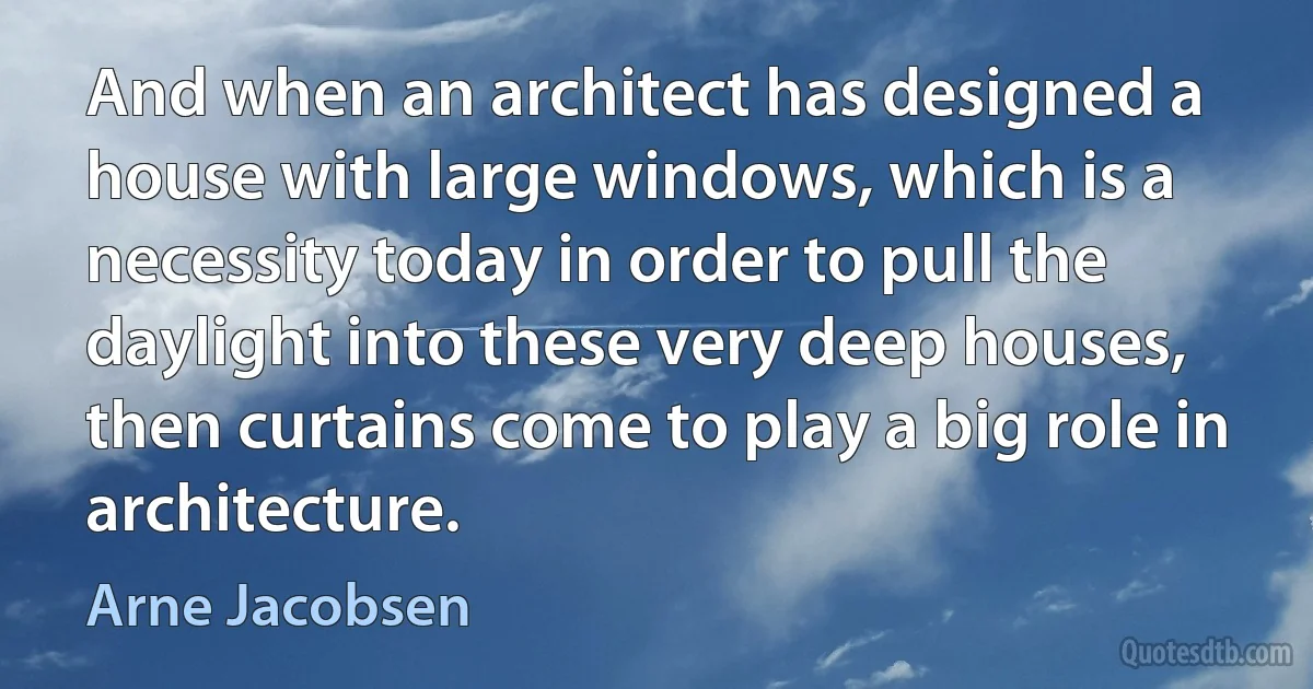 And when an architect has designed a house with large windows, which is a necessity today in order to pull the daylight into these very deep houses, then curtains come to play a big role in architecture. (Arne Jacobsen)