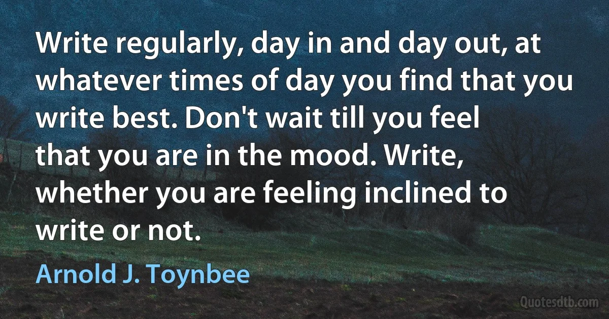 Write regularly, day in and day out, at whatever times of day you find that you write best. Don't wait till you feel that you are in the mood. Write, whether you are feeling inclined to write or not. (Arnold J. Toynbee)