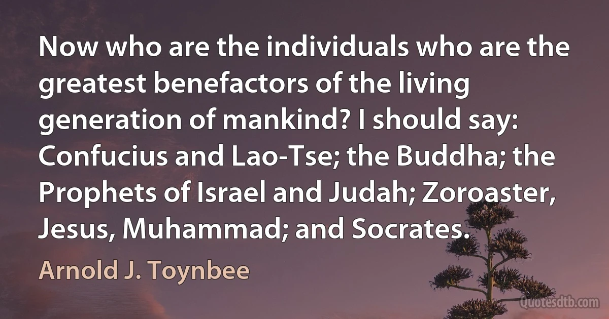 Now who are the individuals who are the greatest benefactors of the living generation of mankind? I should say: Confucius and Lao-Tse; the Buddha; the Prophets of Israel and Judah; Zoroaster, Jesus, Muhammad; and Socrates. (Arnold J. Toynbee)