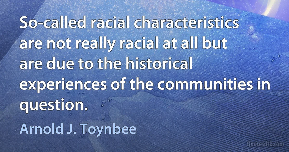 So-called racial characteristics are not really racial at all but are due to the historical experiences of the communities in question. (Arnold J. Toynbee)