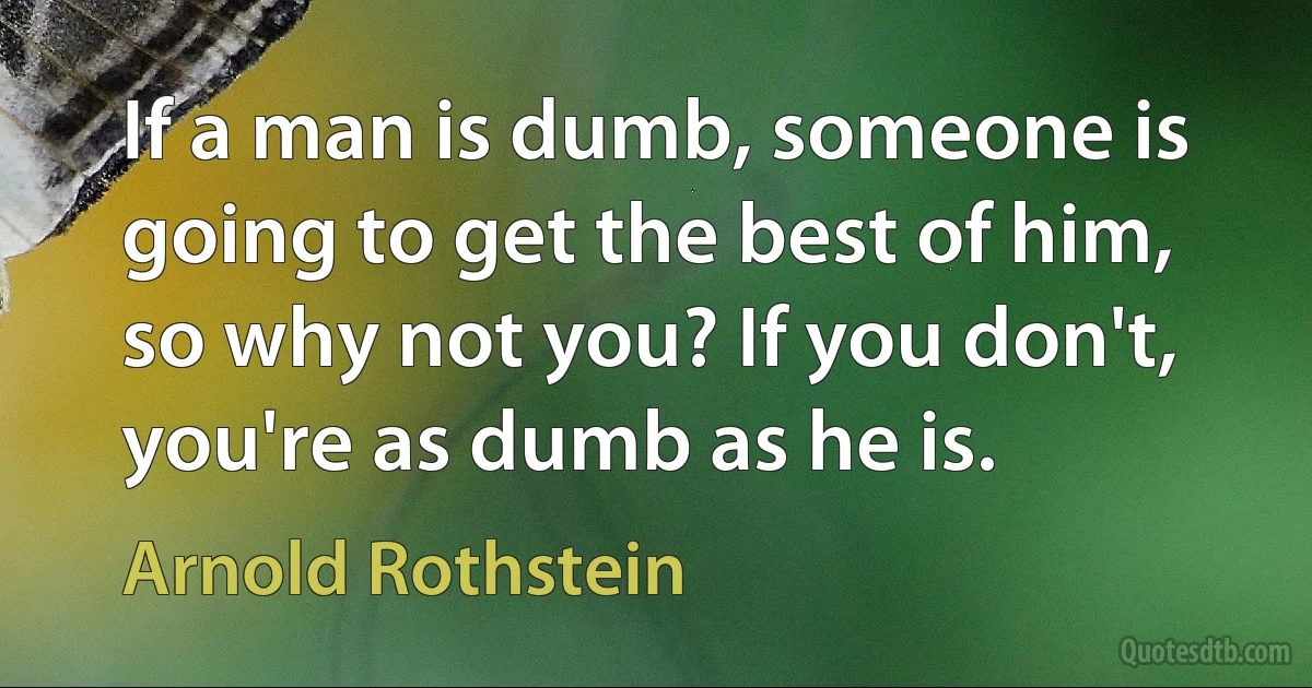 If a man is dumb, someone is going to get the best of him, so why not you? If you don't, you're as dumb as he is. (Arnold Rothstein)