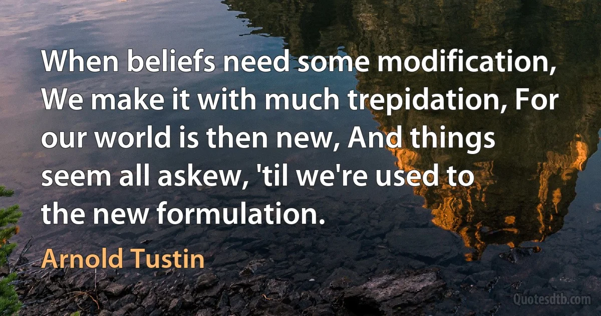 When beliefs need some modification, We make it with much trepidation, For our world is then new, And things seem all askew, 'til we're used to the new formulation. (Arnold Tustin)