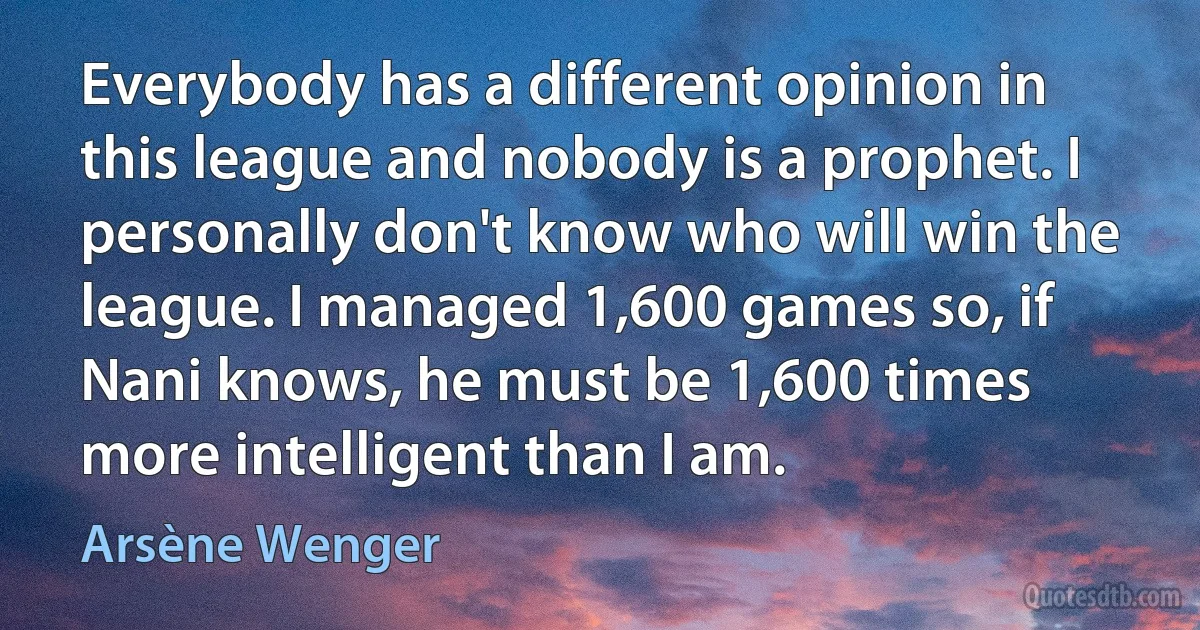 Everybody has a different opinion in this league and nobody is a prophet. I personally don't know who will win the league. I managed 1,600 games so, if Nani knows, he must be 1,600 times more intelligent than I am. (Arsène Wenger)