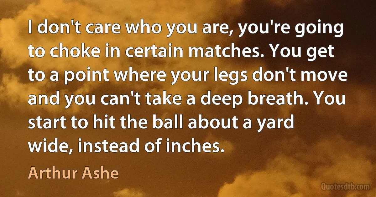 I don't care who you are, you're going to choke in certain matches. You get to a point where your legs don't move and you can't take a deep breath. You start to hit the ball about a yard wide, instead of inches. (Arthur Ashe)