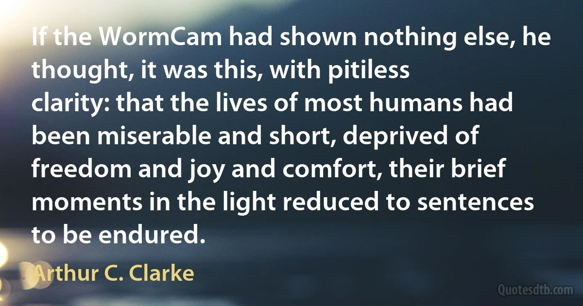 If the WormCam had shown nothing else, he thought, it was this, with pitiless clarity: that the lives of most humans had been miserable and short, deprived of freedom and joy and comfort, their brief moments in the light reduced to sentences to be endured. (Arthur C. Clarke)