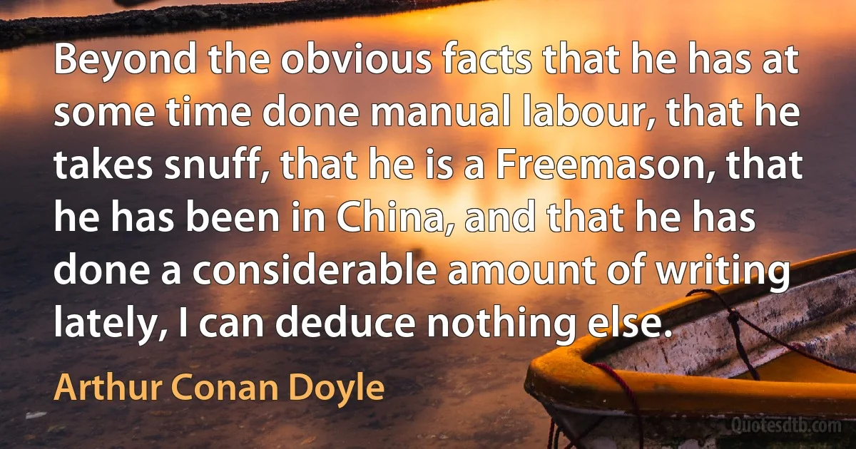 Beyond the obvious facts that he has at some time done manual labour, that he takes snuff, that he is a Freemason, that he has been in China, and that he has done a considerable amount of writing lately, I can deduce nothing else. (Arthur Conan Doyle)