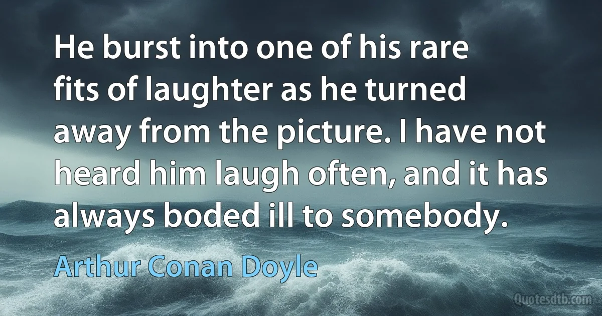 He burst into one of his rare fits of laughter as he turned away from the picture. I have not heard him laugh often, and it has always boded ill to somebody. (Arthur Conan Doyle)