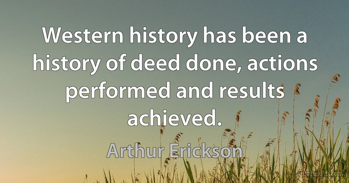 Western history has been a history of deed done, actions performed and results achieved. (Arthur Erickson)