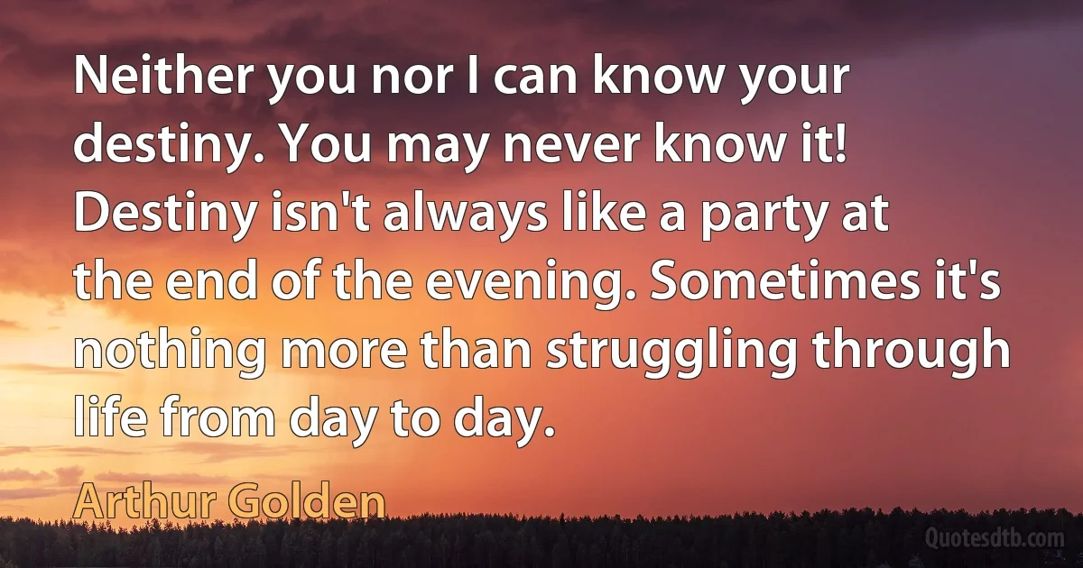 Neither you nor I can know your destiny. You may never know it! Destiny isn't always like a party at the end of the evening. Sometimes it's nothing more than struggling through life from day to day. (Arthur Golden)