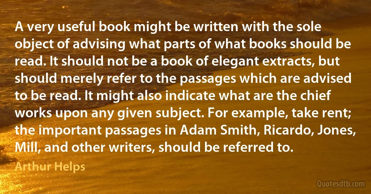 A very useful book might be written with the sole object of advising what parts of what books should be read. It should not be a book of elegant extracts, but should merely refer to the passages which are advised to be read. It might also indicate what are the chief works upon any given subject. For example, take rent; the important passages in Adam Smith, Ricardo, Jones, Mill, and other writers, should be referred to. (Arthur Helps)