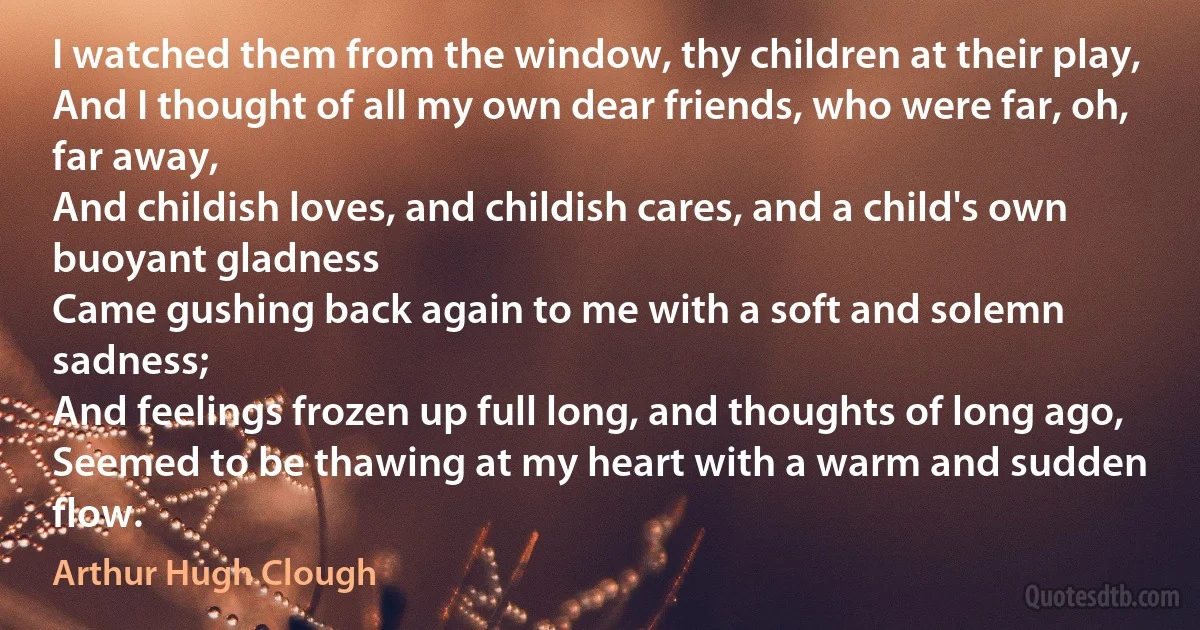 I watched them from the window, thy children at their play,
And I thought of all my own dear friends, who were far, oh, far away,
And childish loves, and childish cares, and a child's own buoyant gladness
Came gushing back again to me with a soft and solemn sadness;
And feelings frozen up full long, and thoughts of long ago,
Seemed to be thawing at my heart with a warm and sudden flow. (Arthur Hugh Clough)