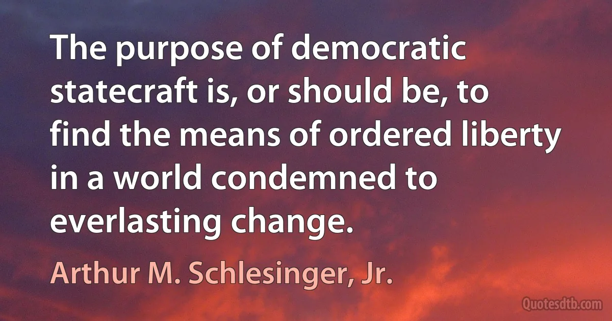 The purpose of democratic statecraft is, or should be, to find the means of ordered liberty in a world condemned to everlasting change. (Arthur M. Schlesinger, Jr.)