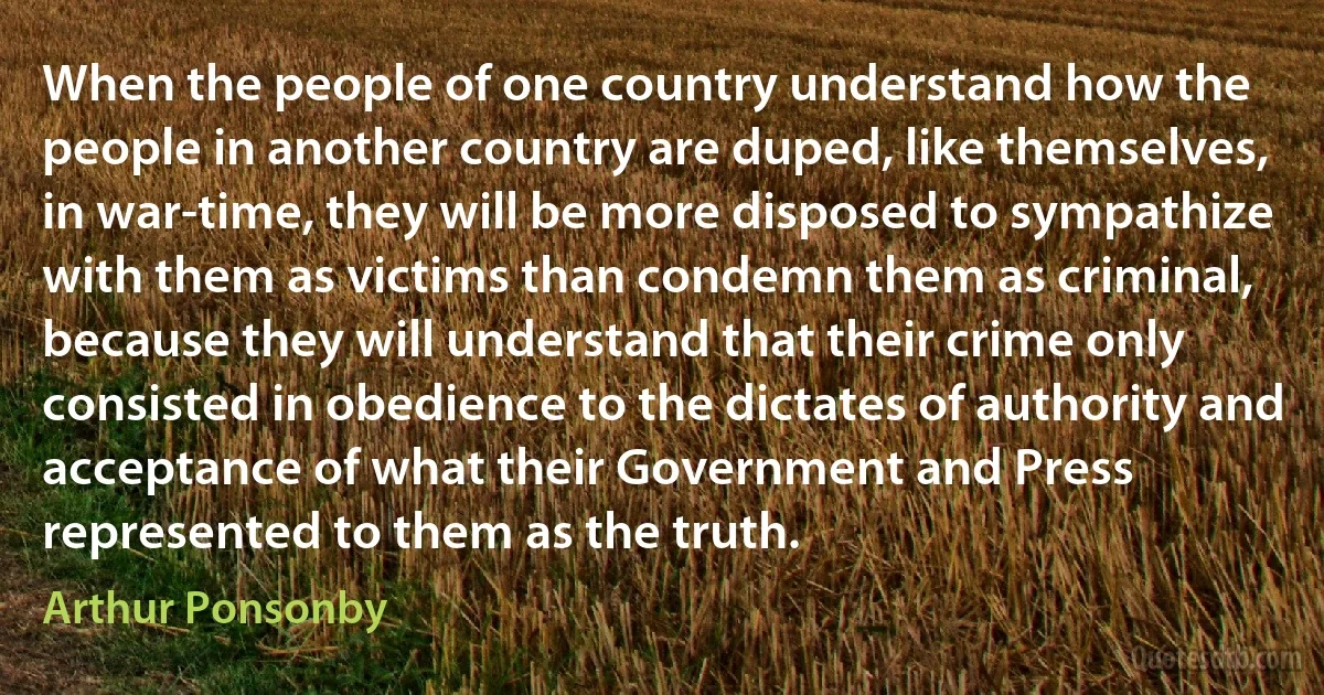 When the people of one country understand how the people in another country are duped, like themselves, in war-time, they will be more disposed to sympathize with them as victims than condemn them as criminal, because they will understand that their crime only consisted in obedience to the dictates of authority and acceptance of what their Government and Press represented to them as the truth. (Arthur Ponsonby)