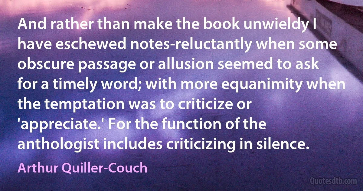 And rather than make the book unwieldy I have eschewed notes-reluctantly when some obscure passage or allusion seemed to ask for a timely word; with more equanimity when the temptation was to criticize or 'appreciate.' For the function of the anthologist includes criticizing in silence. (Arthur Quiller-Couch)