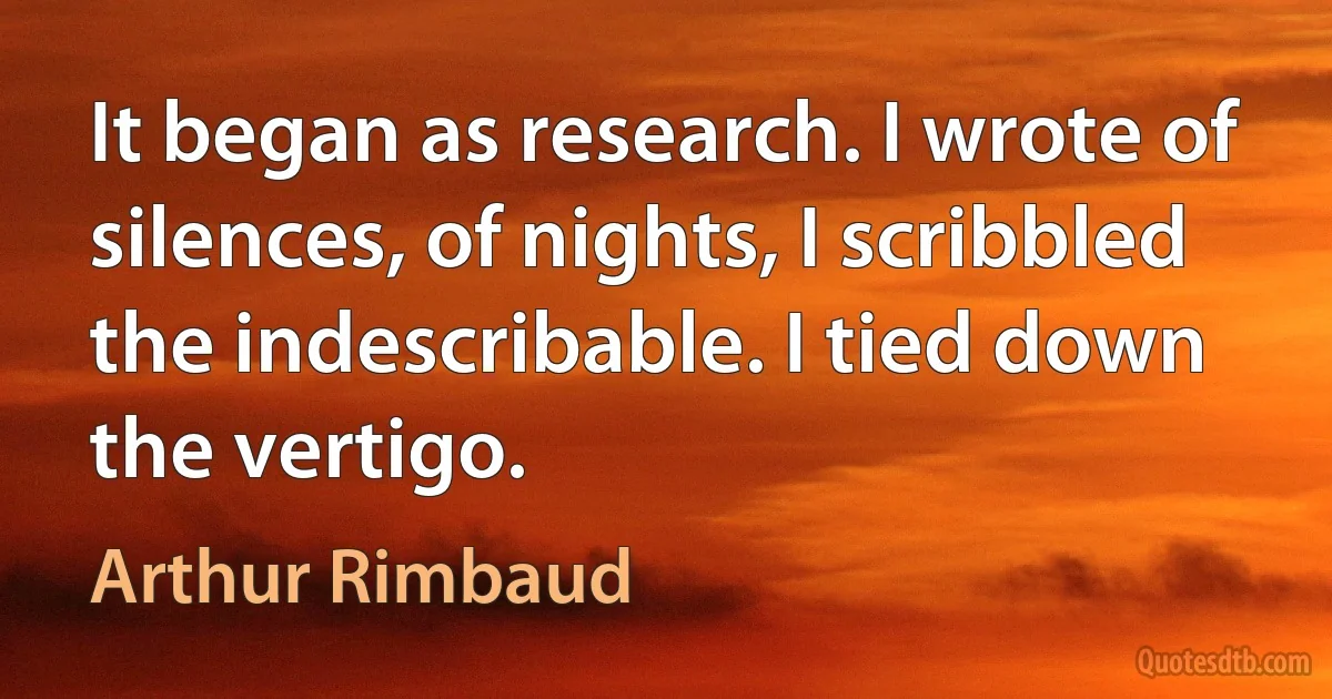 It began as research. I wrote of silences, of nights, I scribbled the indescribable. I tied down the vertigo. (Arthur Rimbaud)