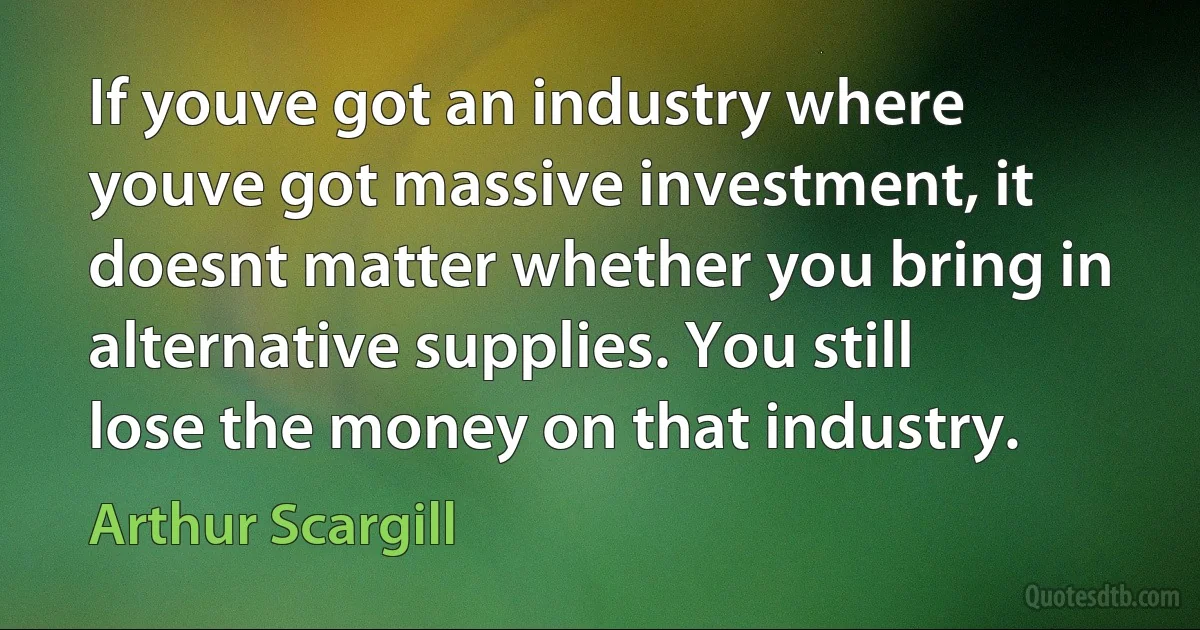 If youve got an industry where youve got massive investment, it doesnt matter whether you bring in alternative supplies. You still lose the money on that industry. (Arthur Scargill)