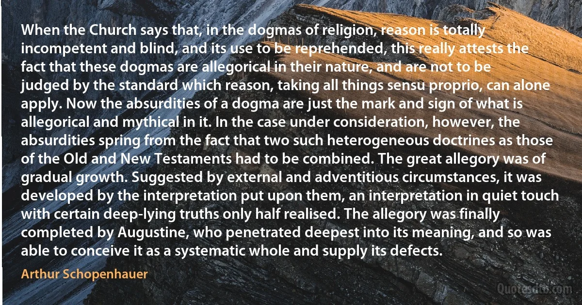 When the Church says that, in the dogmas of religion, reason is totally incompetent and blind, and its use to be reprehended, this really attests the fact that these dogmas are allegorical in their nature, and are not to be judged by the standard which reason, taking all things sensu proprio, can alone apply. Now the absurdities of a dogma are just the mark and sign of what is allegorical and mythical in it. In the case under consideration, however, the absurdities spring from the fact that two such heterogeneous doctrines as those of the Old and New Testaments had to be combined. The great allegory was of gradual growth. Suggested by external and adventitious circumstances, it was developed by the interpretation put upon them, an interpretation in quiet touch with certain deep-lying truths only half realised. The allegory was finally completed by Augustine, who penetrated deepest into its meaning, and so was able to conceive it as a systematic whole and supply its defects. (Arthur Schopenhauer)