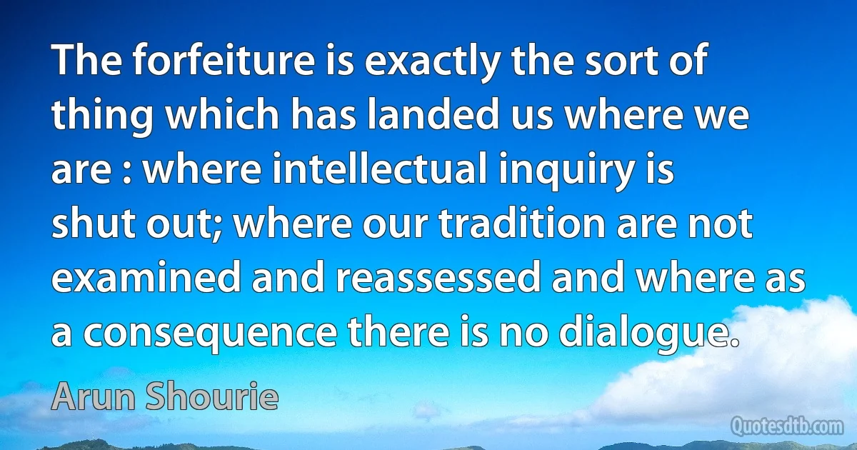 The forfeiture is exactly the sort of thing which has landed us where we are : where intellectual inquiry is shut out; where our tradition are not examined and reassessed and where as a consequence there is no dialogue. (Arun Shourie)