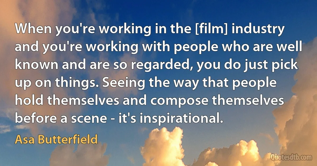 When you're working in the [film] industry and you're working with people who are well known and are so regarded, you do just pick up on things. Seeing the way that people hold themselves and compose themselves before a scene - it's inspirational. (Asa Butterfield)