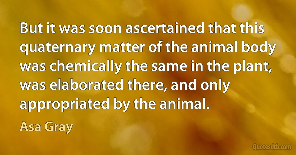 But it was soon ascertained that this quaternary matter of the animal body was chemically the same in the plant, was elaborated there, and only appropriated by the animal. (Asa Gray)