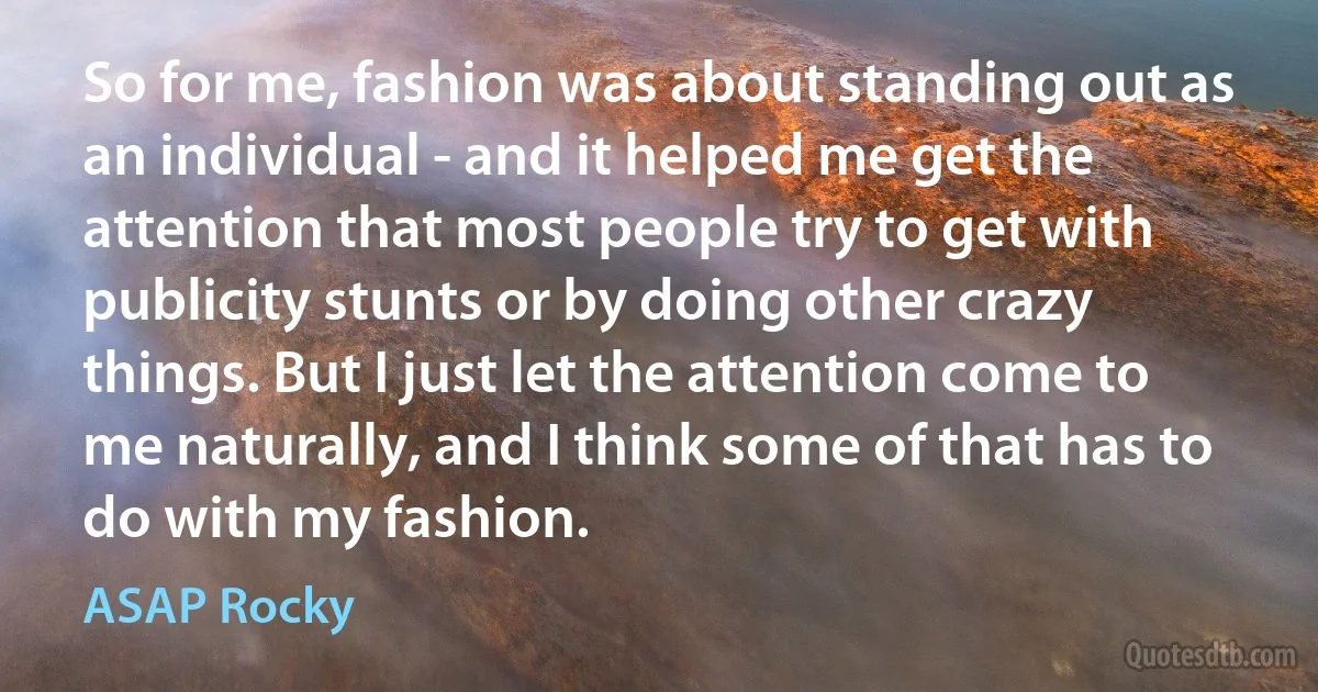 So for me, fashion was about standing out as an individual - and it helped me get the attention that most people try to get with publicity stunts or by doing other crazy things. But I just let the attention come to me naturally, and I think some of that has to do with my fashion. (ASAP Rocky)