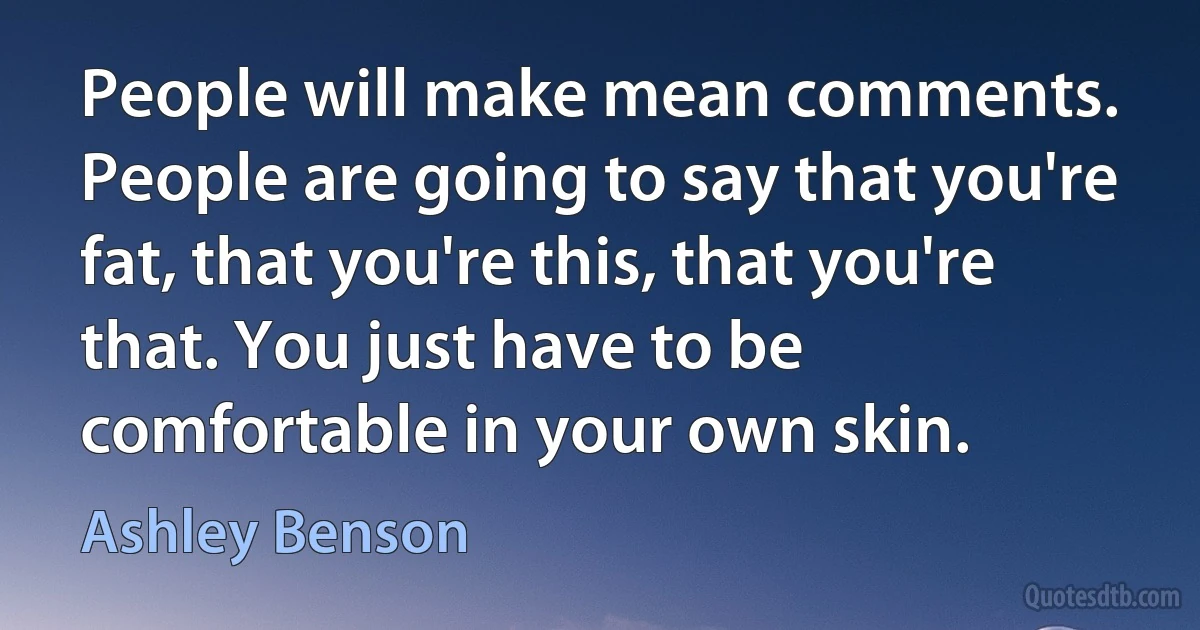 People will make mean comments. People are going to say that you're fat, that you're this, that you're that. You just have to be comfortable in your own skin. (Ashley Benson)