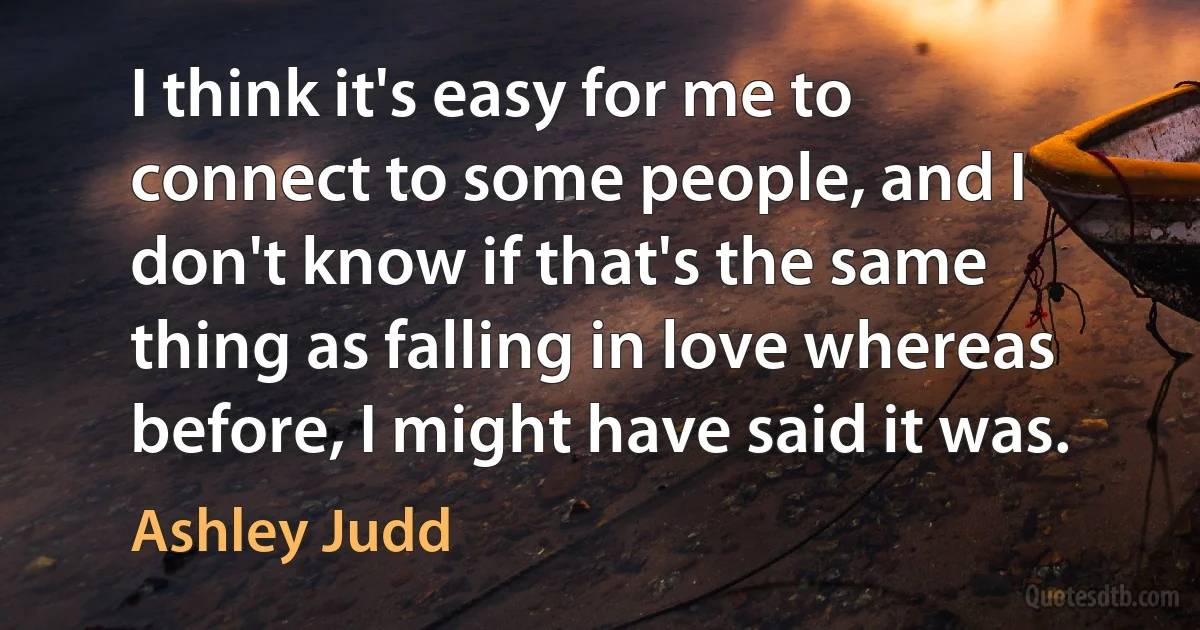 I think it's easy for me to connect to some people, and I don't know if that's the same thing as falling in love whereas before, I might have said it was. (Ashley Judd)