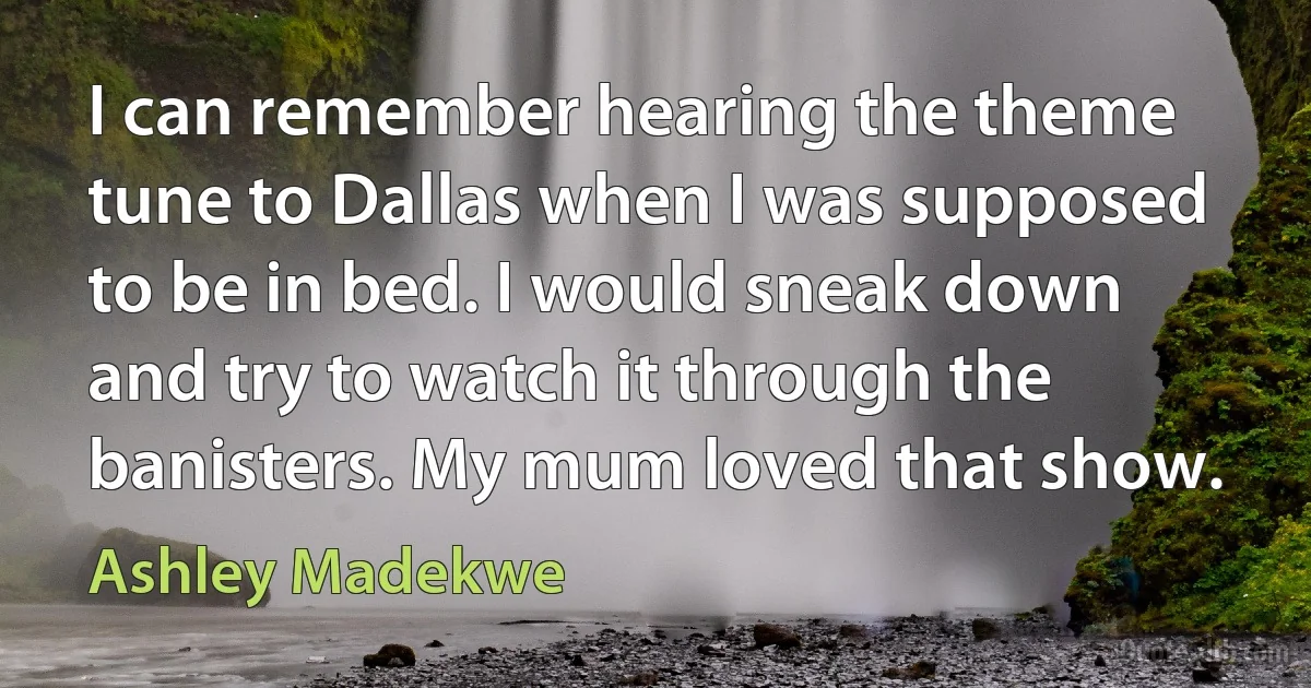 I can remember hearing the theme tune to Dallas when I was supposed to be in bed. I would sneak down and try to watch it through the banisters. My mum loved that show. (Ashley Madekwe)