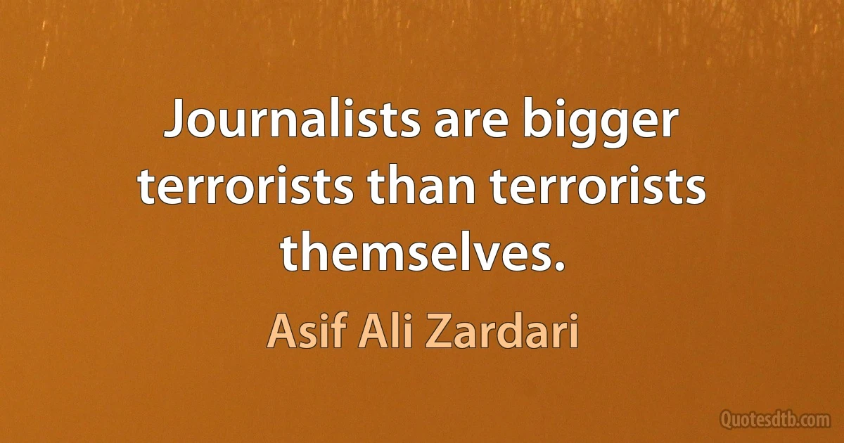 Journalists are bigger terrorists than terrorists themselves. (Asif Ali Zardari)