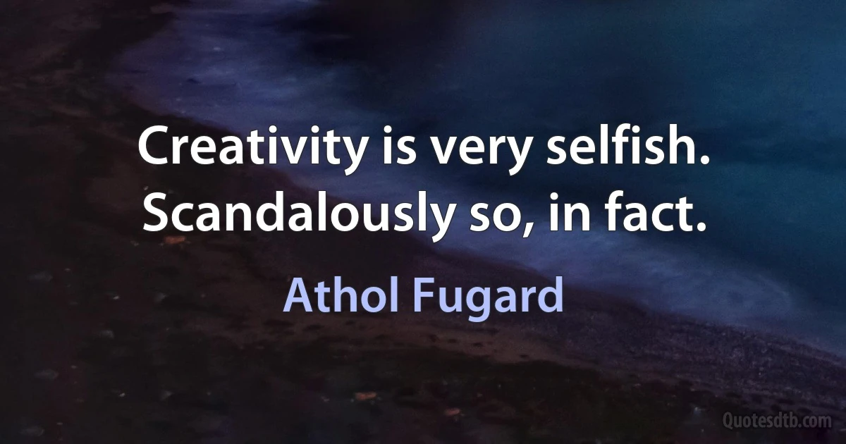 Creativity is very selfish. Scandalously so, in fact. (Athol Fugard)