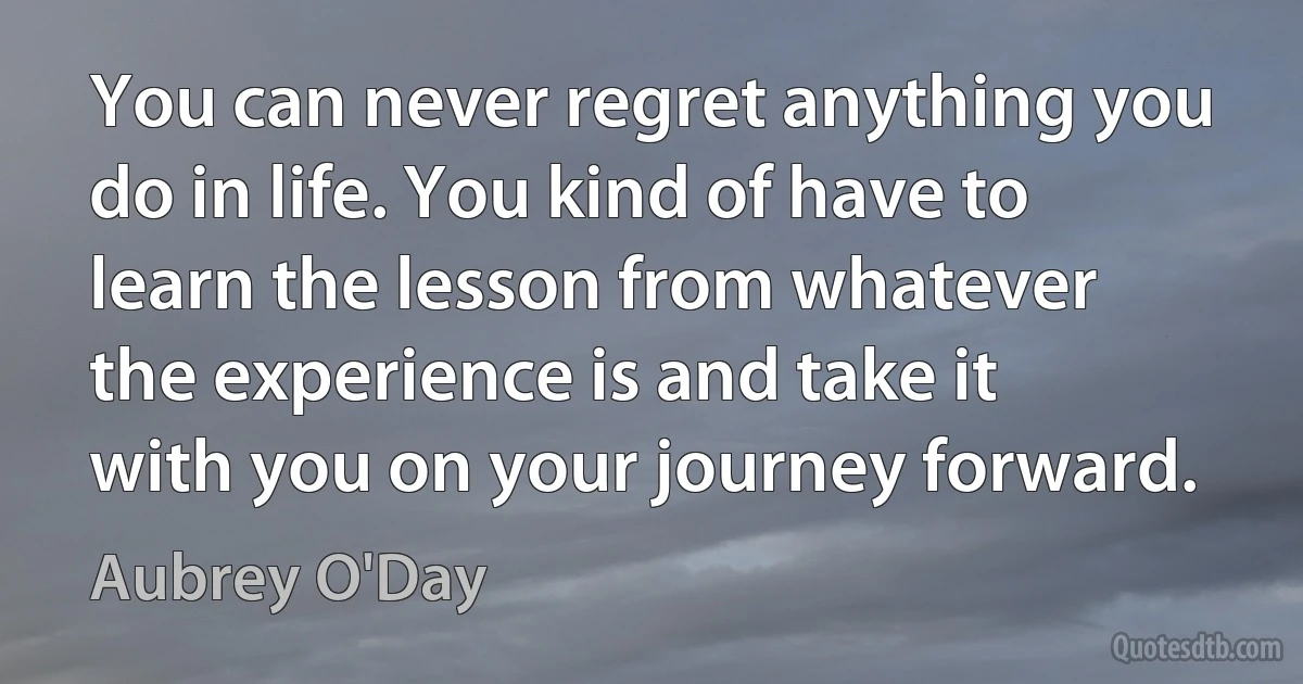 You can never regret anything you do in life. You kind of have to learn the lesson from whatever the experience is and take it with you on your journey forward. (Aubrey O'Day)