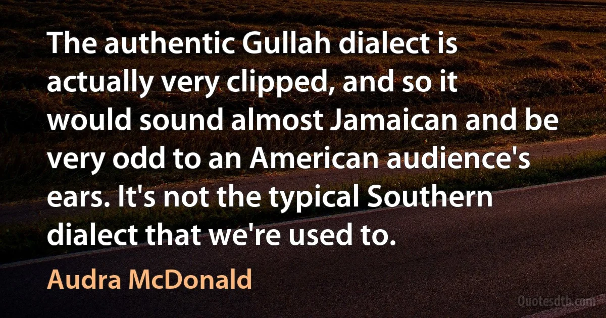 The authentic Gullah dialect is actually very clipped, and so it would sound almost Jamaican and be very odd to an American audience's ears. It's not the typical Southern dialect that we're used to. (Audra McDonald)