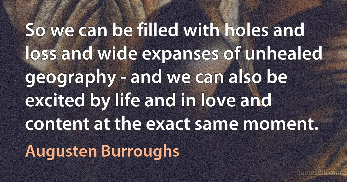 So we can be filled with holes and loss and wide expanses of unhealed geography - and we can also be excited by life and in love and content at the exact same moment. (Augusten Burroughs)