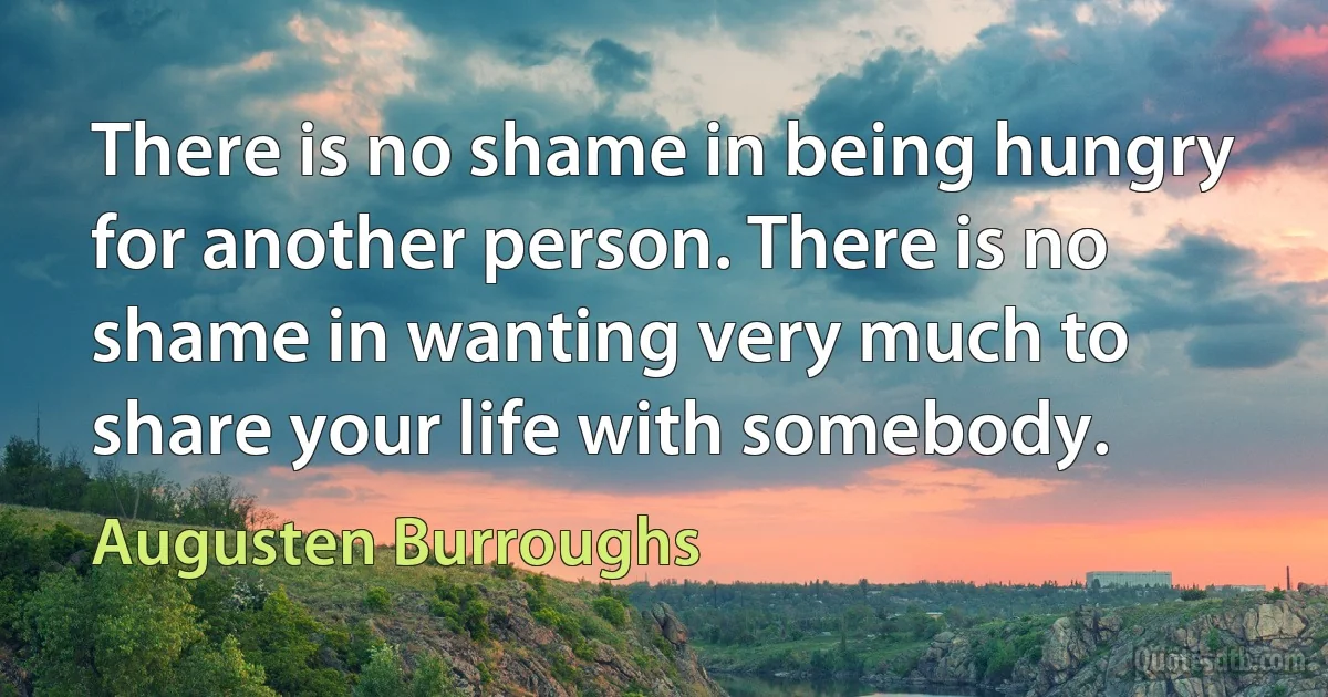 There is no shame in being hungry for another person. There is no shame in wanting very much to share your life with somebody. (Augusten Burroughs)