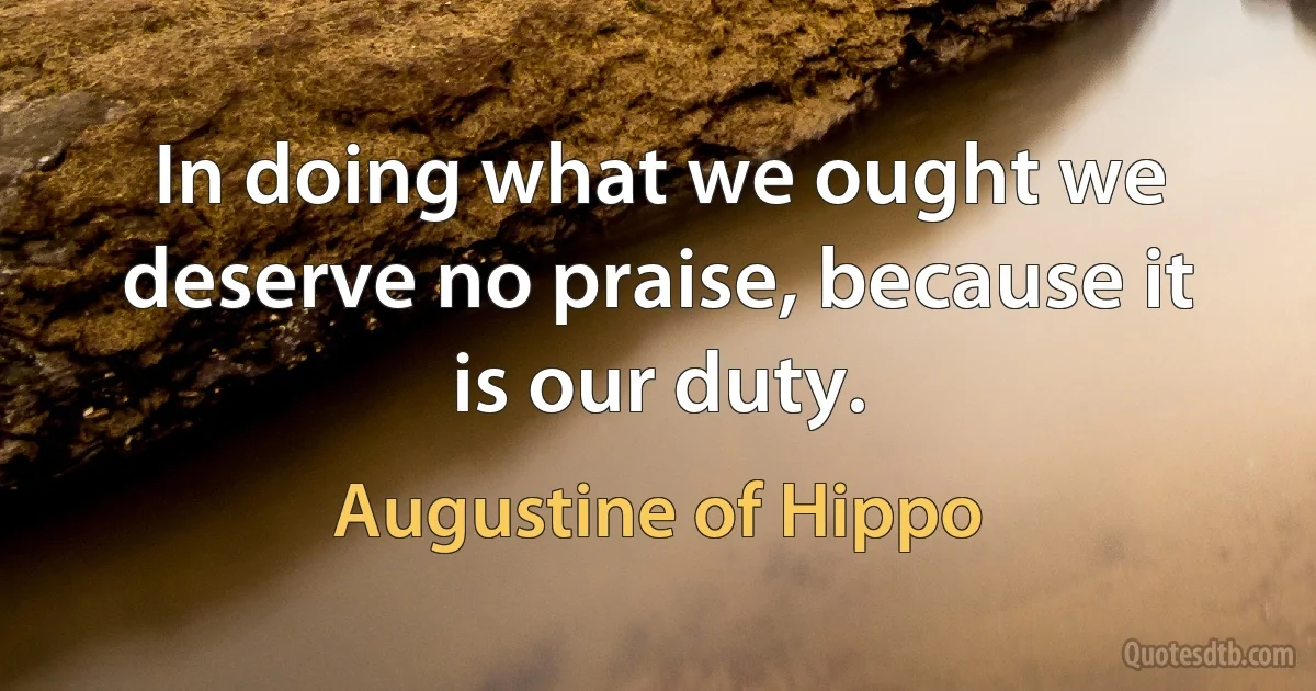 In doing what we ought we deserve no praise, because it is our duty. (Augustine of Hippo)