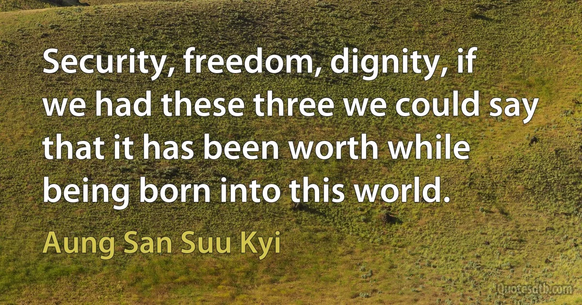 Security, freedom, dignity, if we had these three we could say that it has been worth while being born into this world. (Aung San Suu Kyi)