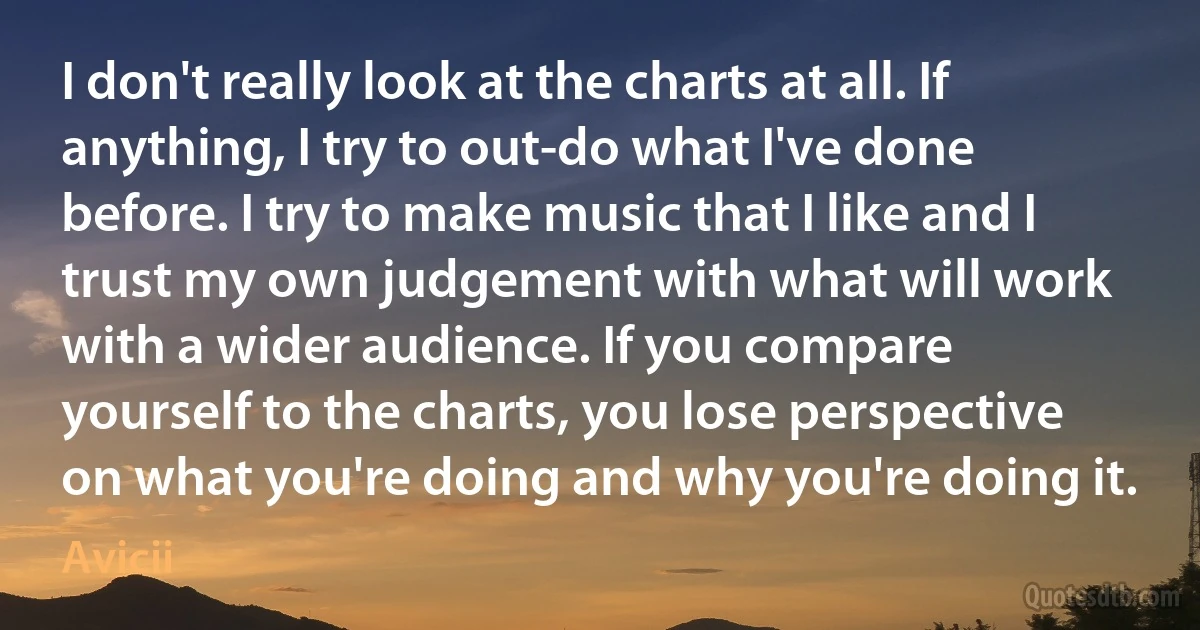 I don't really look at the charts at all. If anything, I try to out-do what I've done before. I try to make music that I like and I trust my own judgement with what will work with a wider audience. If you compare yourself to the charts, you lose perspective on what you're doing and why you're doing it. (Avicii)