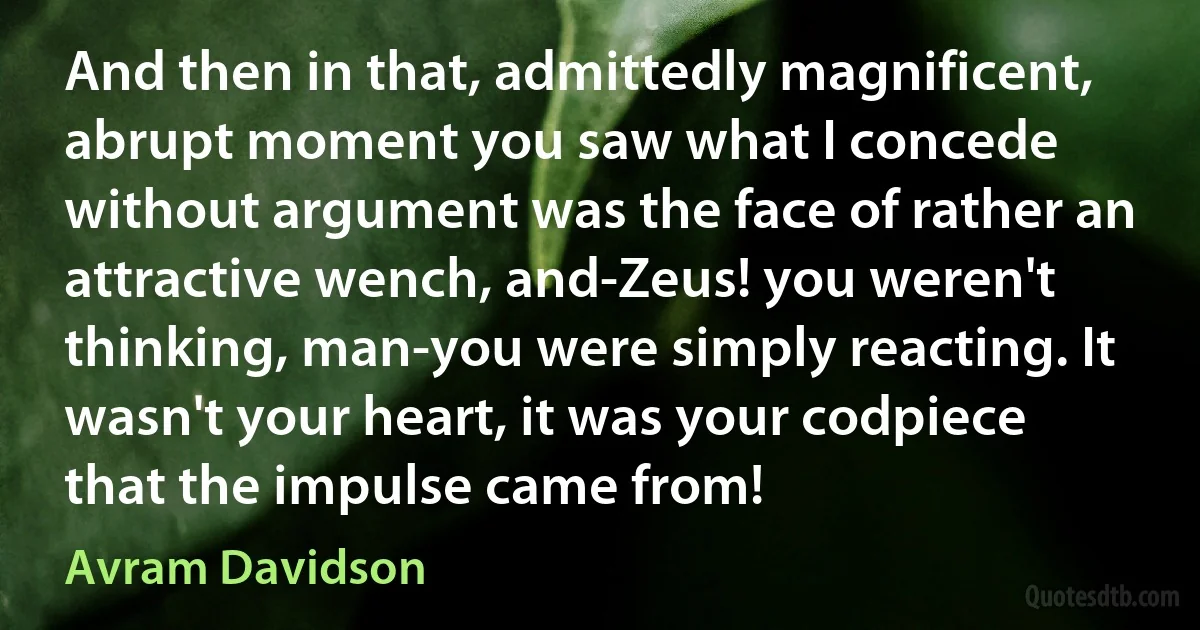 And then in that, admittedly magnificent, abrupt moment you saw what I concede without argument was the face of rather an attractive wench, and-Zeus! you weren't thinking, man-you were simply reacting. It wasn't your heart, it was your codpiece that the impulse came from! (Avram Davidson)