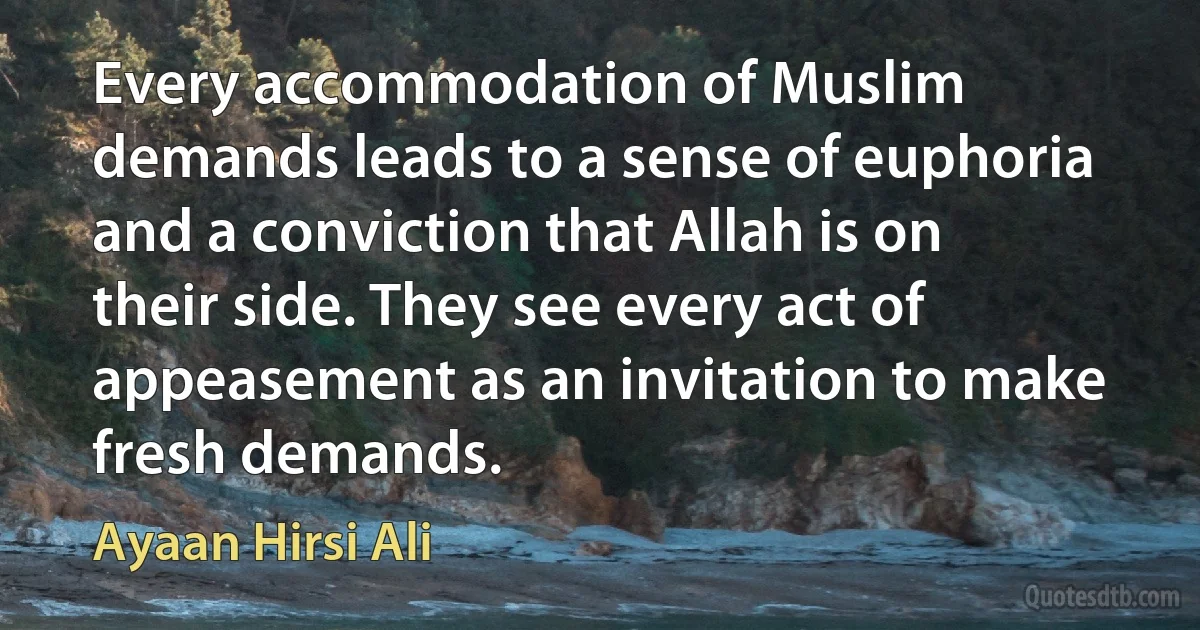 Every accommodation of Muslim demands leads to a sense of euphoria and a conviction that Allah is on their side. They see every act of appeasement as an invitation to make fresh demands. (Ayaan Hirsi Ali)