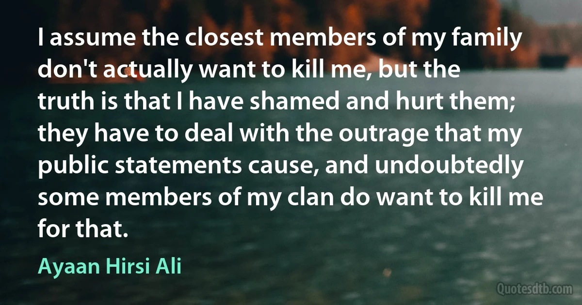 I assume the closest members of my family don't actually want to kill me, but the truth is that I have shamed and hurt them; they have to deal with the outrage that my public statements cause, and undoubtedly some members of my clan do want to kill me for that. (Ayaan Hirsi Ali)