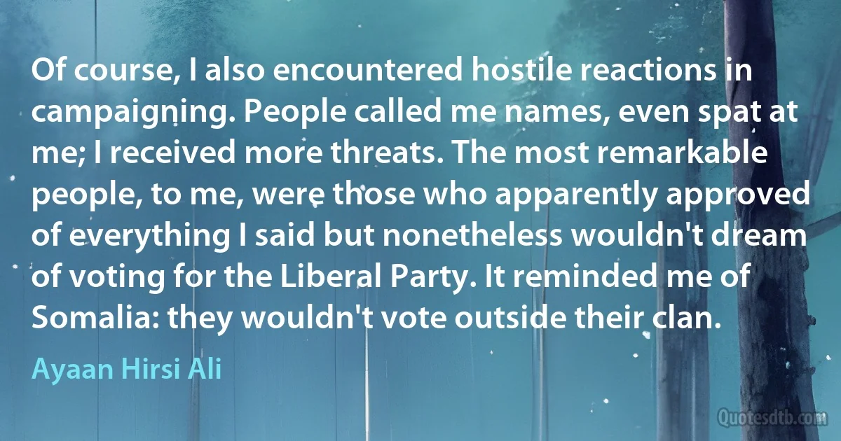 Of course, I also encountered hostile reactions in campaigning. People called me names, even spat at me; I received more threats. The most remarkable people, to me, were those who apparently approved of everything I said but nonetheless wouldn't dream of voting for the Liberal Party. It reminded me of Somalia: they wouldn't vote outside their clan. (Ayaan Hirsi Ali)