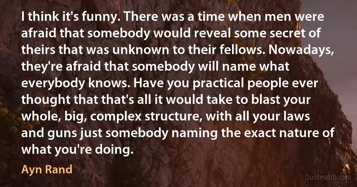 I think it's funny. There was a time when men were afraid that somebody would reveal some secret of theirs that was unknown to their fellows. Nowadays, they're afraid that somebody will name what everybody knows. Have you practical people ever thought that that's all it would take to blast your whole, big, complex structure, with all your laws and guns just somebody naming the exact nature of what you're doing. (Ayn Rand)