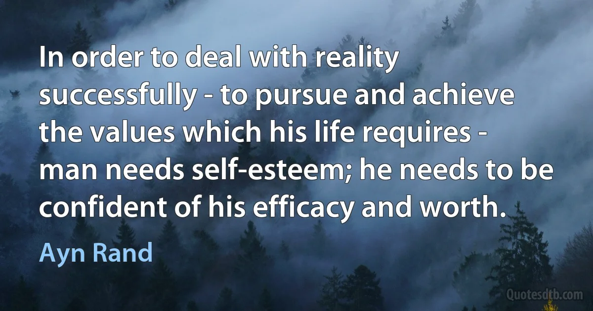 In order to deal with reality successfully - to pursue and achieve the values which his life requires - man needs self-esteem; he needs to be confident of his efficacy and worth. (Ayn Rand)