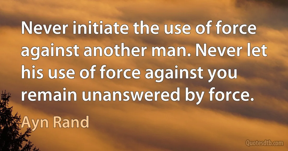 Never initiate the use of force against another man. Never let his use of force against you remain unanswered by force. (Ayn Rand)