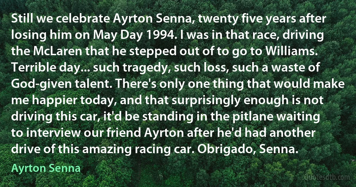 Still we celebrate Ayrton Senna, twenty five years after losing him on May Day 1994. I was in that race, driving the McLaren that he stepped out of to go to Williams. Terrible day... such tragedy, such loss, such a waste of God-given talent. There's only one thing that would make me happier today, and that surprisingly enough is not driving this car, it'd be standing in the pitlane waiting to interview our friend Ayrton after he'd had another drive of this amazing racing car. Obrigado, Senna. (Ayrton Senna)